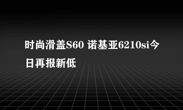 时尚滑盖S60 诺基亚6210si今日再报新低