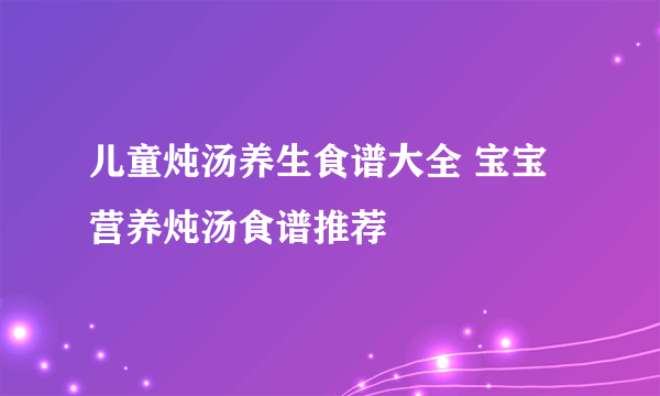 儿童炖汤养生食谱大全 宝宝营养炖汤食谱推荐