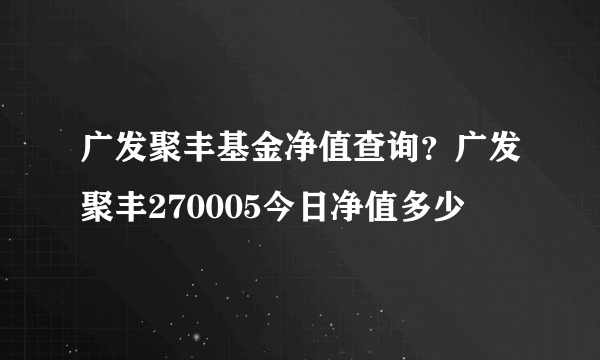 广发聚丰基金净值查询？广发聚丰270005今日净值多少