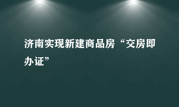 济南实现新建商品房“交房即办证”