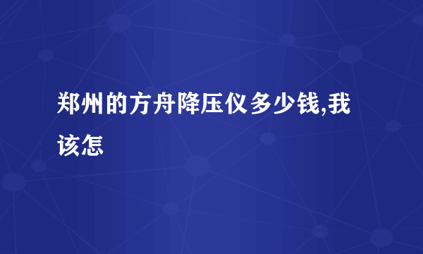 郑州的方舟降压仪多少钱,我该怎