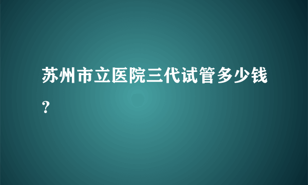 苏州市立医院三代试管多少钱？