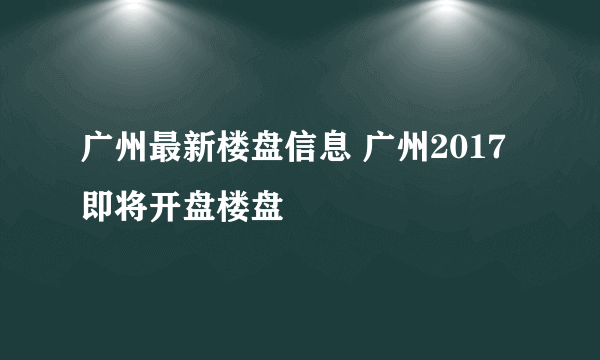 广州最新楼盘信息 广州2017即将开盘楼盘