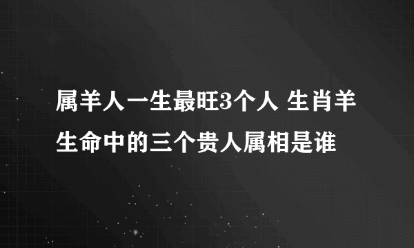 属羊人一生最旺3个人 生肖羊生命中的三个贵人属相是谁