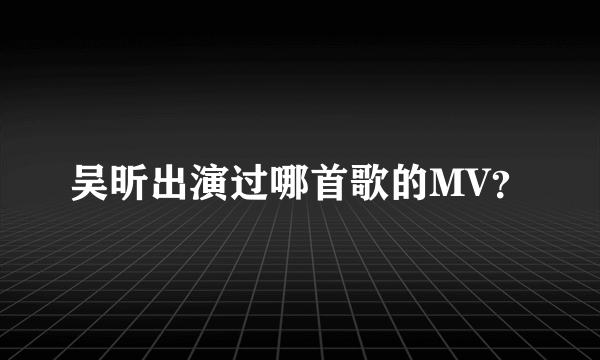 吴昕出演过哪首歌的MV？