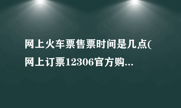 网上火车票售票时间是几点(网上订票12306官方购票时间)