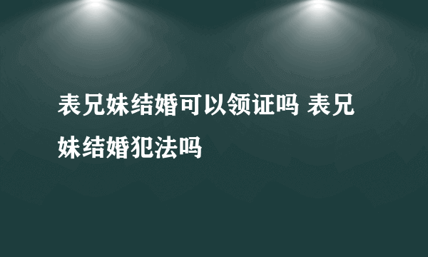 表兄妹结婚可以领证吗 表兄妹结婚犯法吗