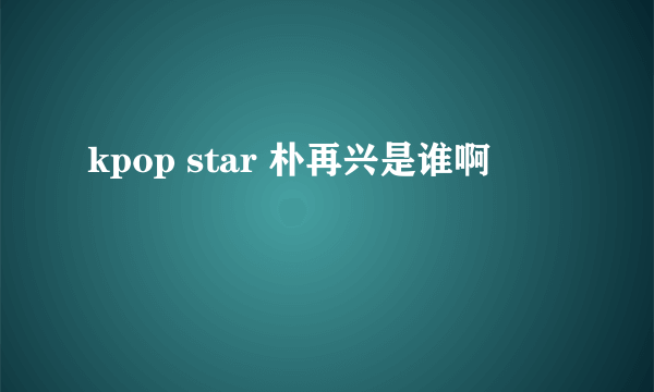 kpop star 朴再兴是谁啊