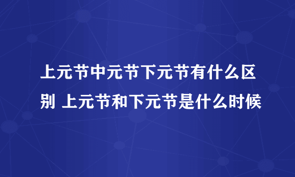 上元节中元节下元节有什么区别 上元节和下元节是什么时候