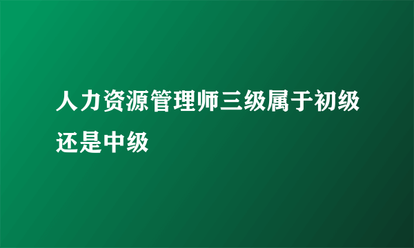 人力资源管理师三级属于初级还是中级