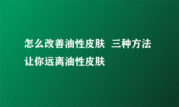 怎么改善油性皮肤  三种方法让你远离油性皮肤