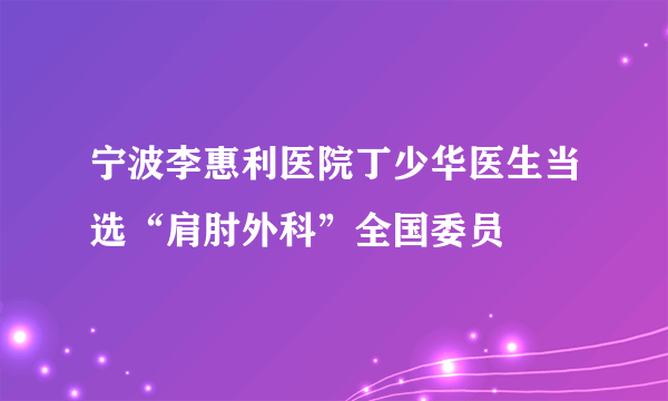 宁波李惠利医院丁少华医生当选“肩肘外科”全国委员