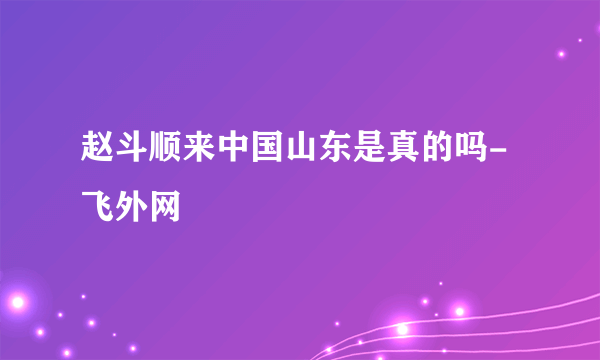 赵斗顺来中国山东是真的吗-飞外网