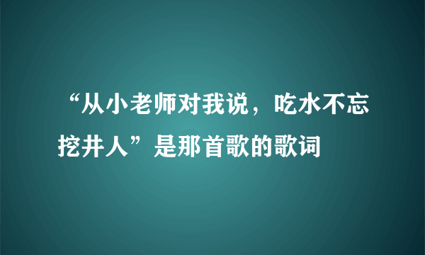 “从小老师对我说，吃水不忘挖井人”是那首歌的歌词