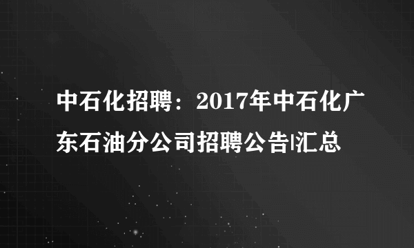 中石化招聘：2017年中石化广东石油分公司招聘公告|汇总