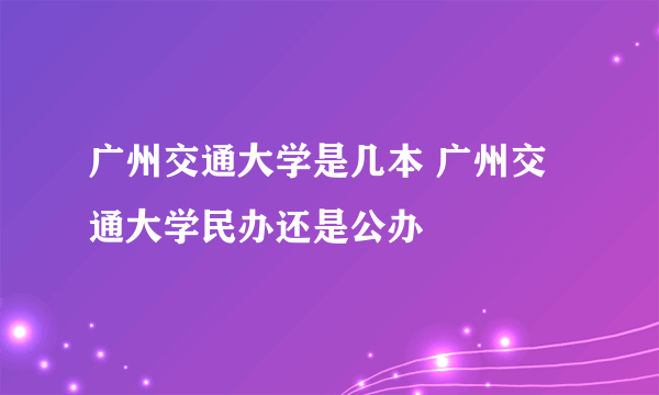 广州交通大学是几本 广州交通大学民办还是公办