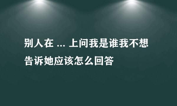 别人在 ... 上问我是谁我不想告诉她应该怎么回答