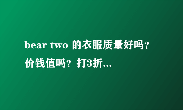 bear two 的衣服质量好吗？价钱值吗？打3折的裙子都170。爱好此牌子的姐妹呼吁一下 。