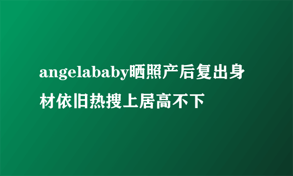 angelababy晒照产后复出身材依旧热搜上居高不下