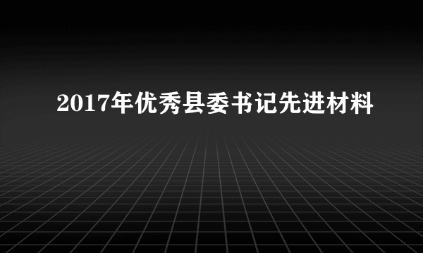 2017年优秀县委书记先进材料