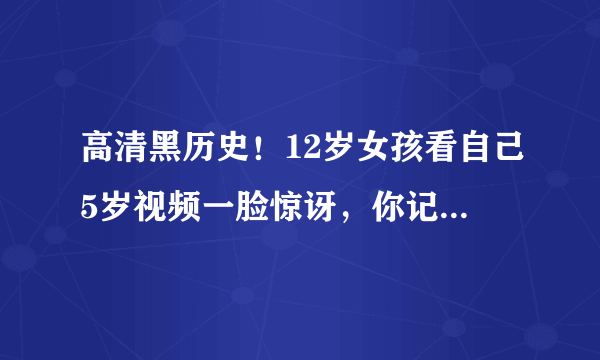 高清黑历史！12岁女孩看自己5岁视频一脸惊讶，你记得5岁时候的事儿吗？