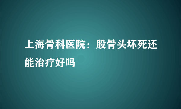 上海骨科医院：股骨头坏死还能治疗好吗