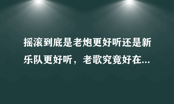 摇滚到底是老炮更好听还是新乐队更好听，老歌究竟好在什么地方？