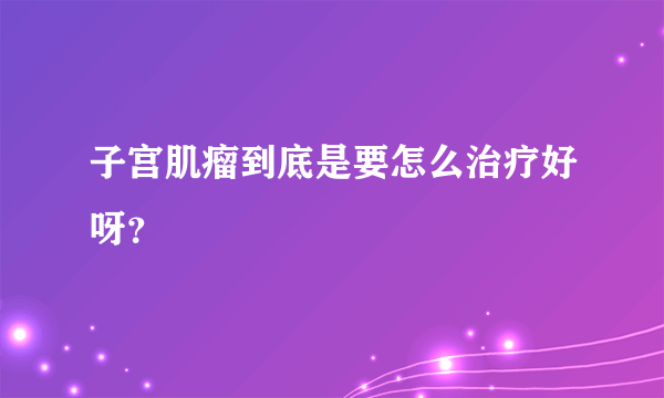 子宫肌瘤到底是要怎么治疗好呀？