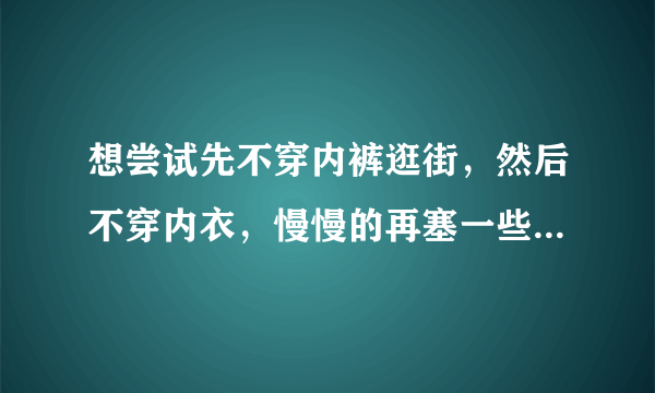 想尝试先不穿内裤逛街，然后不穿内衣，慢慢的再塞一些东西什么的。