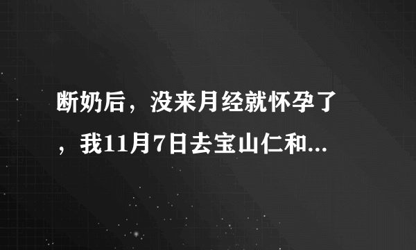 断奶后，没来月经就怀孕了 ，我11月7日去宝山仁和医院...