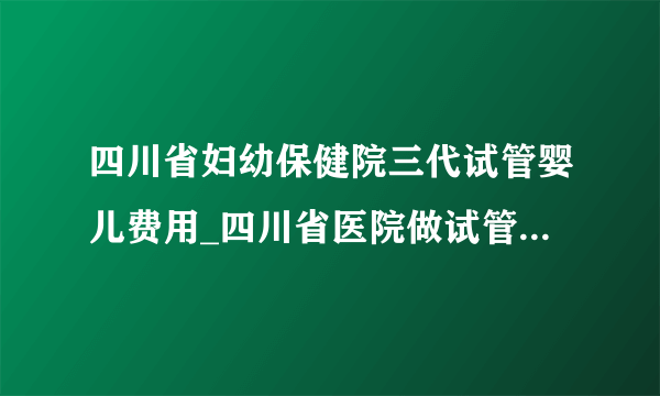 四川省妇幼保健院三代试管婴儿费用_四川省医院做试管婴儿多少钱