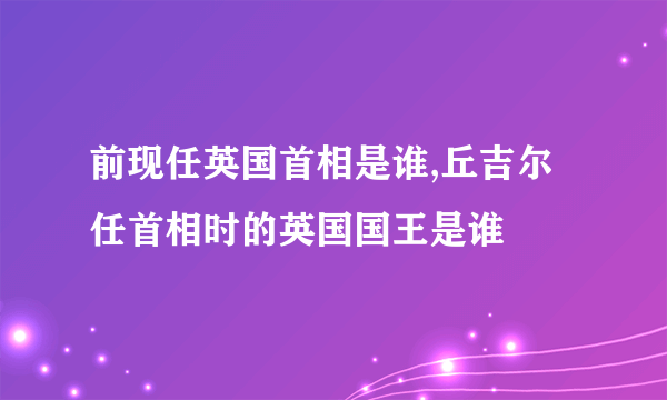 前现任英国首相是谁,丘吉尔任首相时的英国国王是谁