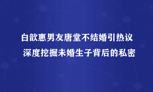 白歆惠男友唐堂不结婚引热议 深度挖掘未婚生子背后的私密