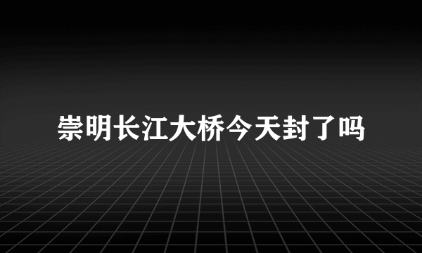 崇明长江大桥今天封了吗