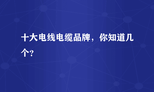 十大电线电缆品牌，你知道几个？