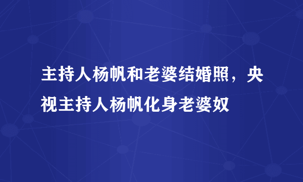 主持人杨帆和老婆结婚照，央视主持人杨帆化身老婆奴