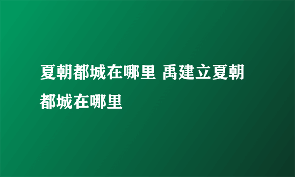 夏朝都城在哪里 禹建立夏朝都城在哪里