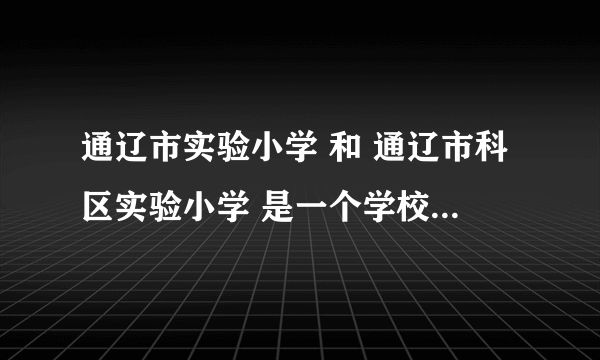 通辽市实验小学 和 通辽市科区实验小学 是一个学校还是两个学校