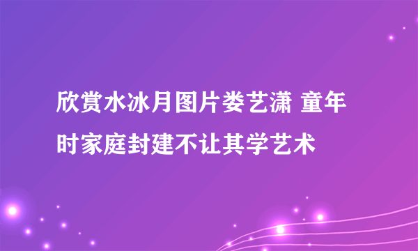 欣赏水冰月图片娄艺潇 童年时家庭封建不让其学艺术