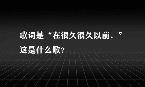 歌词是“在很久很久以前，”这是什么歌？