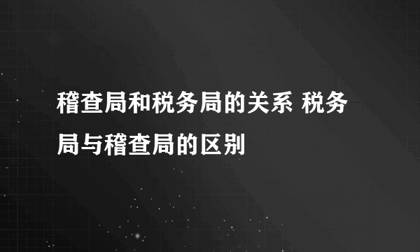 稽查局和税务局的关系 税务局与稽查局的区别