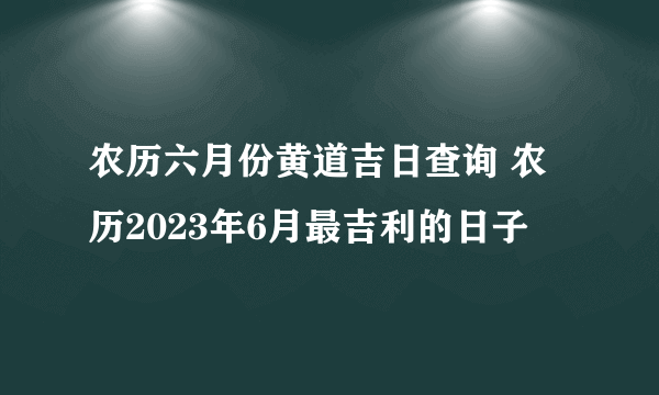 农历六月份黄道吉日查询 农历2023年6月最吉利的日子