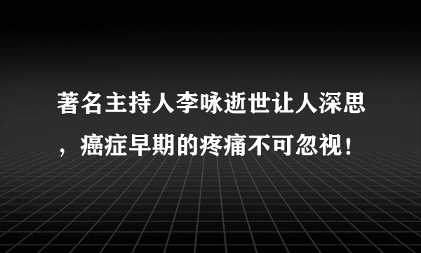 著名主持人李咏逝世让人深思，癌症早期的疼痛不可忽视！