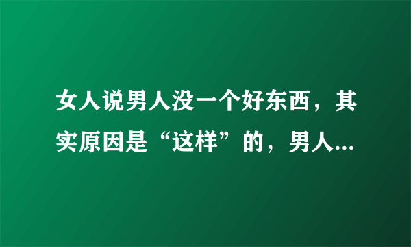 女人说男人没一个好东西，其实原因是“这样”的，男人知道要趁早