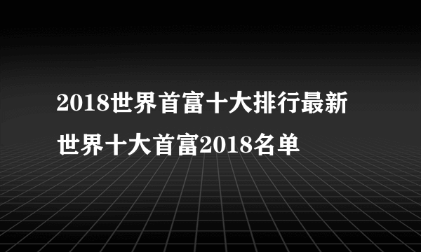 2018世界首富十大排行最新 世界十大首富2018名单