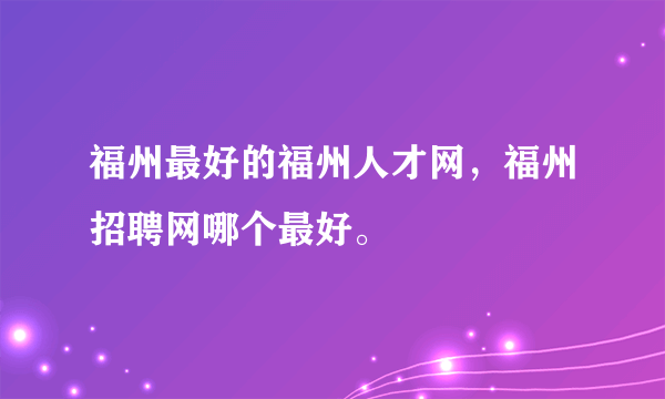 福州最好的福州人才网，福州招聘网哪个最好。