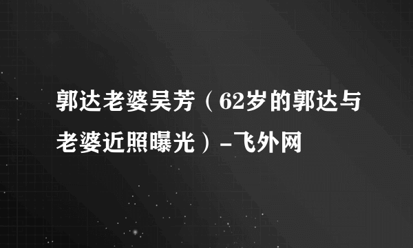 郭达老婆吴芳（62岁的郭达与老婆近照曝光）-飞外网