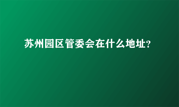 苏州园区管委会在什么地址？