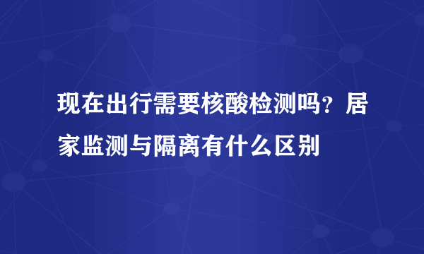 现在出行需要核酸检测吗？居家监测与隔离有什么区别