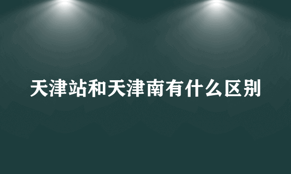 天津站和天津南有什么区别